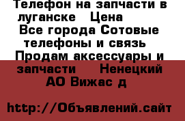 Телефон на запчасти в луганске › Цена ­ 300 - Все города Сотовые телефоны и связь » Продам аксессуары и запчасти   . Ненецкий АО,Вижас д.